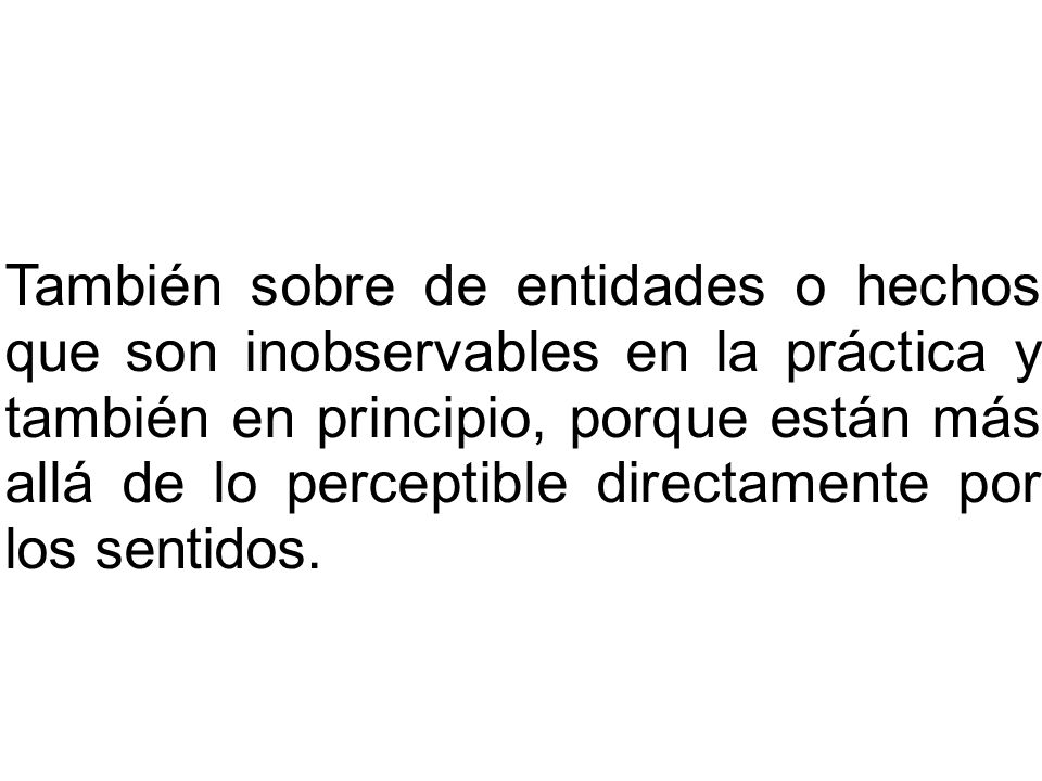 También sobre de entidades o hechos que son inobservables en la práctica y también en principio, porque están más allá de lo perceptible directamente por los sentidos.