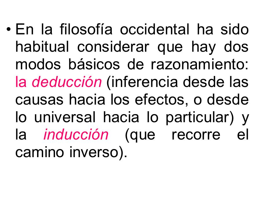 En la filosofía occidental ha sido habitual considerar que hay dos modos básicos de razonamiento: la deducción (inferencia desde las causas hacia los efectos, o desde lo universal hacia lo particular) y la inducción (que recorre el camino inverso).