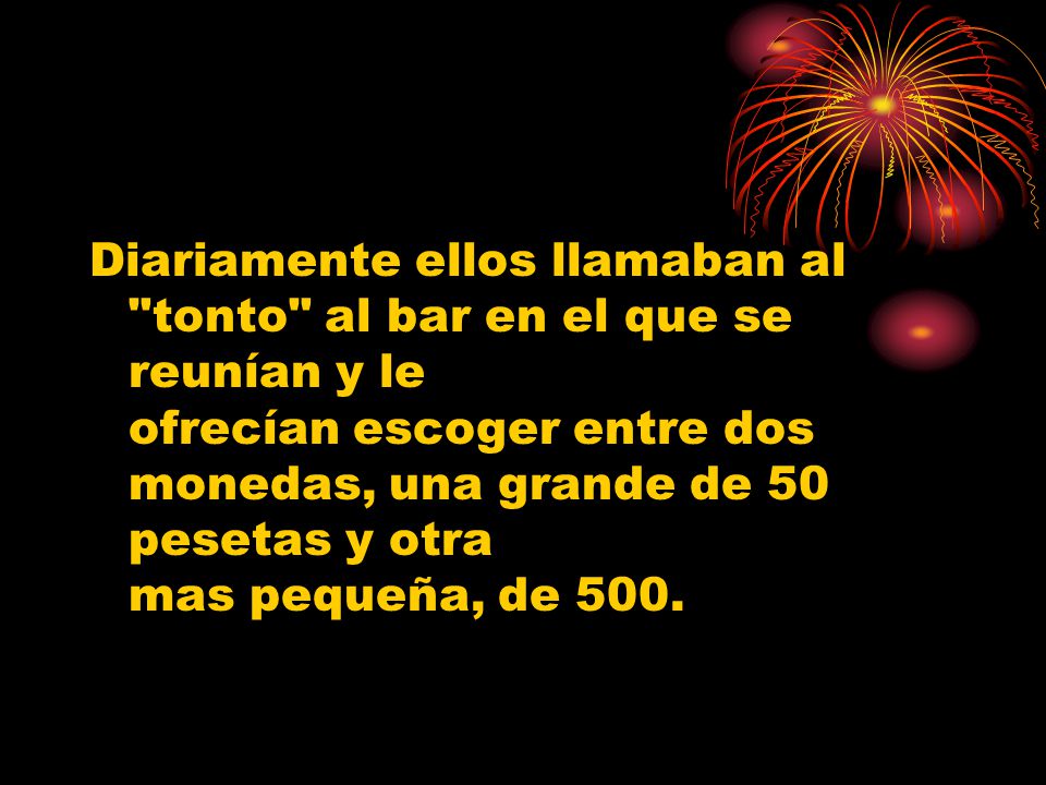 Diariamente ellos llamaban al tonto al bar en el que se reunían y le ofrecían escoger entre dos monedas, una grande de 50 pesetas y otra mas pequeña, de 500.