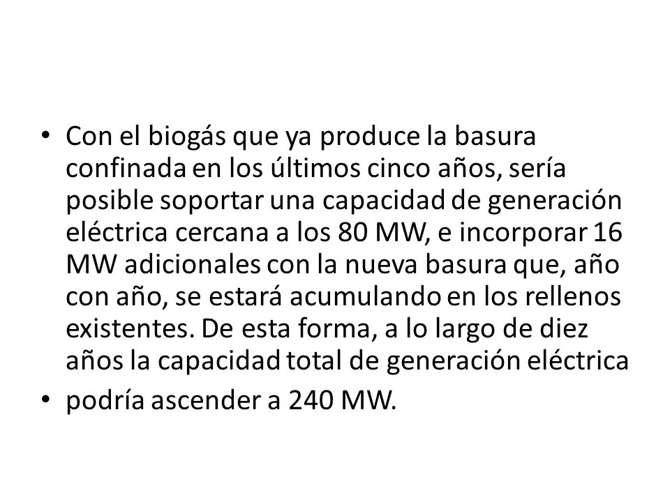 Con el biogás que ya produce la basura confinada en los últimos cinco años, sería posible soportar una capacidad de generación eléctrica cercana a los 80 MW, e incorporar 16 MW adicionales con la nueva basura que, año con año, se estará acumulando en los rellenos existentes. De esta forma, a lo largo de diez años la capacidad total de generación eléctrica