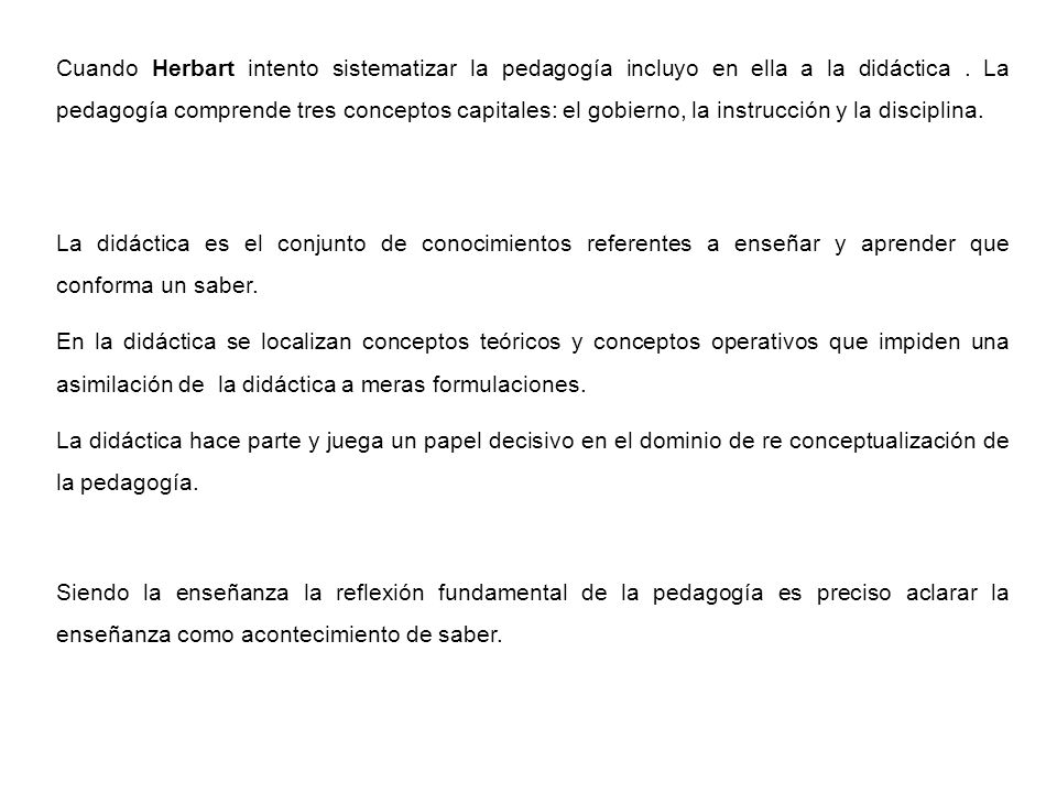 Cuando Herbart intento sistematizar la pedagogía incluyo en ella a la didáctica . La pedagogía comprende tres conceptos capitales: el gobierno, la instrucción y la disciplina.
