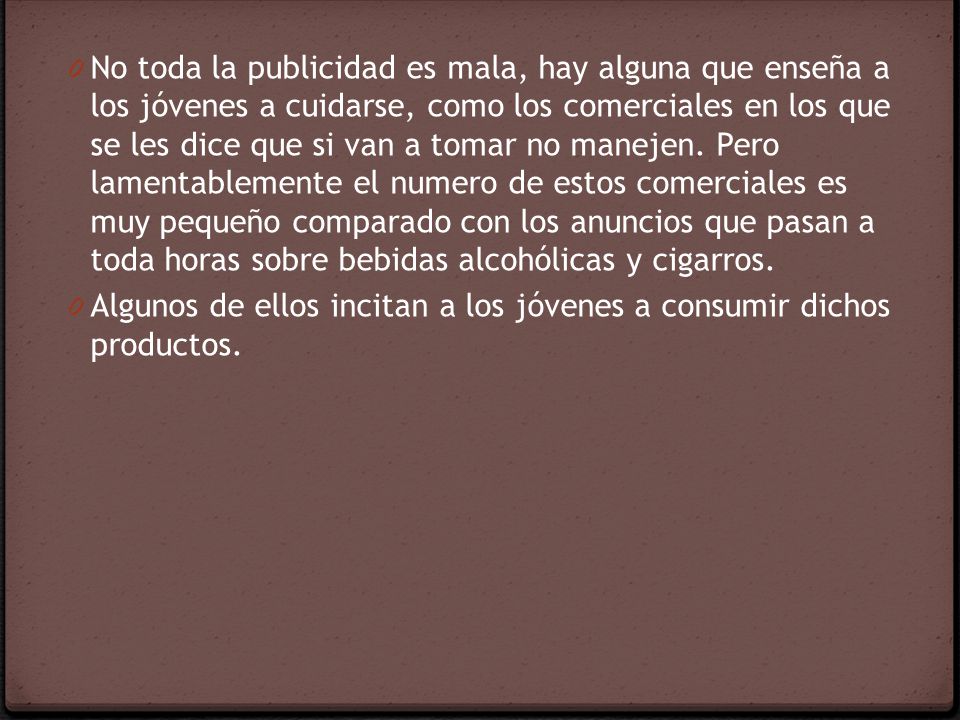 No toda la publicidad es mala, hay alguna que enseña a los jóvenes a cuidarse, como los comerciales en los que se les dice que si van a tomar no manejen. Pero lamentablemente el numero de estos comerciales es muy pequeño comparado con los anuncios que pasan a toda horas sobre bebidas alcohólicas y cigarros.