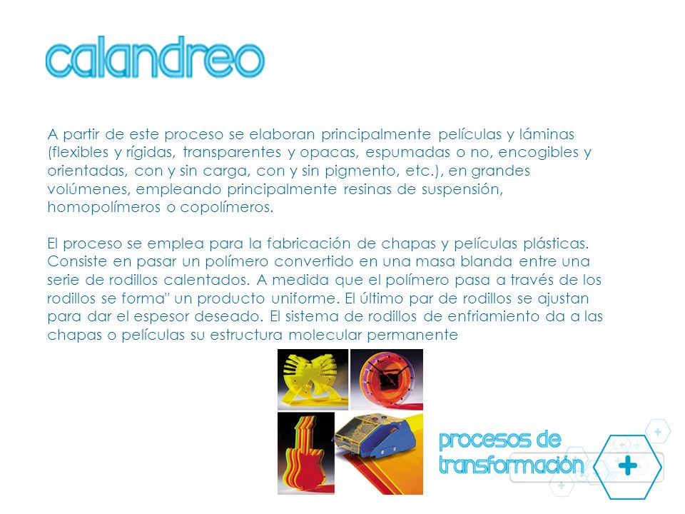 A partir de este proceso se elaboran principalmente películas y láminas (flexibles y rígidas, transparentes y opacas, espumadas o no, encogibles y orientadas, con y sin carga, con y sin pigmento, etc.), en grandes volúmenes, empleando principalmente resinas de suspensión, homopolímeros o copolímeros.