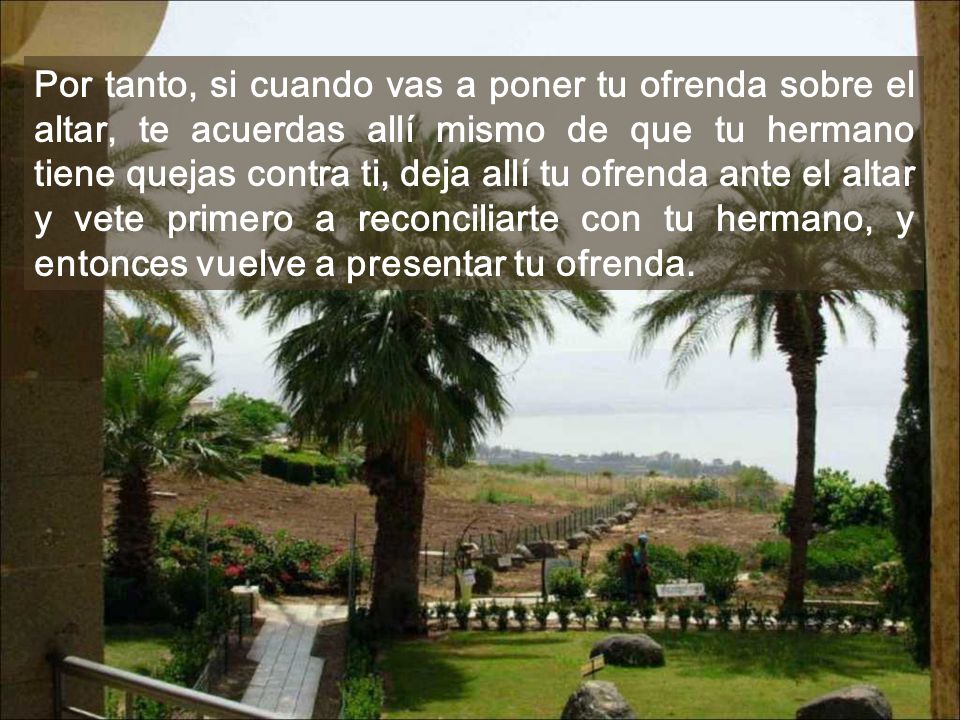 Por tanto, si cuando vas a poner tu ofrenda sobre el altar, te acuerdas allí mismo de que tu hermano tiene quejas contra ti, deja allí tu ofrenda ante el altar y vete primero a reconciliarte con tu hermano, y entonces vuelve a presentar tu ofrenda.