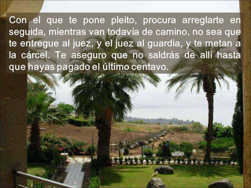 Con el que te pone pleito, procura arreglarte en seguida, mientras van todavía de camino, no sea que te entregue al juez, y el juez al guardia, y te metan a la cárcel.