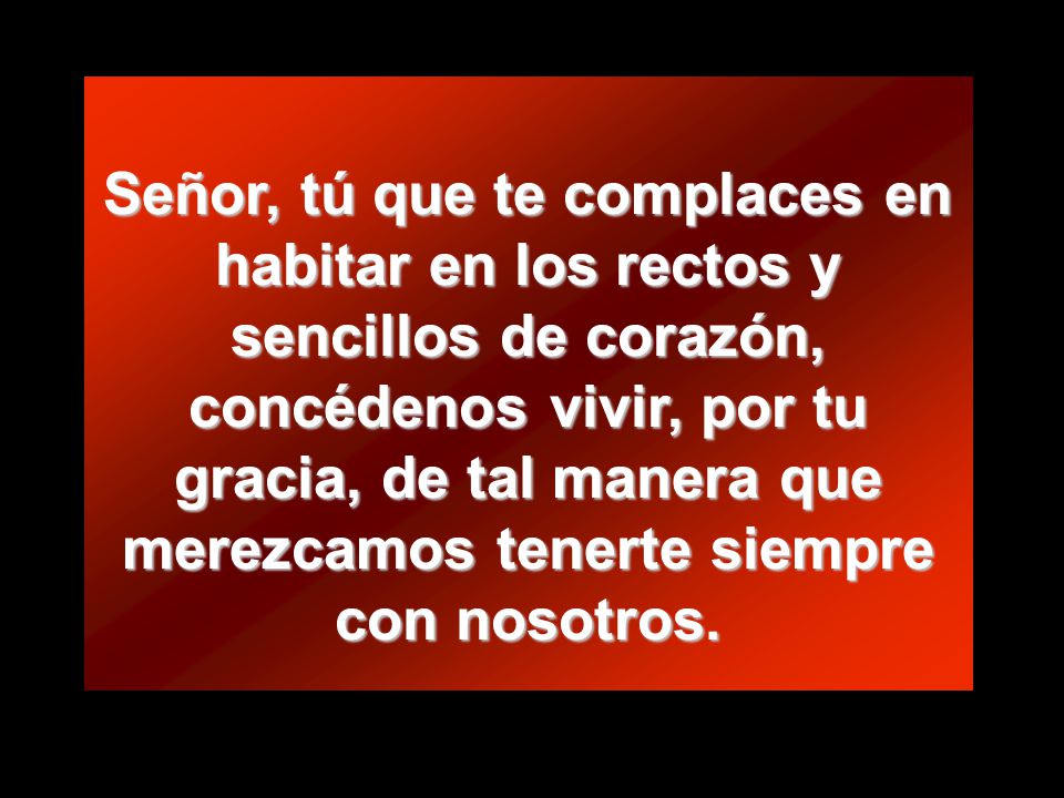 Señor, tú que te complaces en habitar en los rectos y sencillos de corazón, concédenos vivir, por tu gracia, de tal manera que merezcamos tenerte siempre con nosotros.