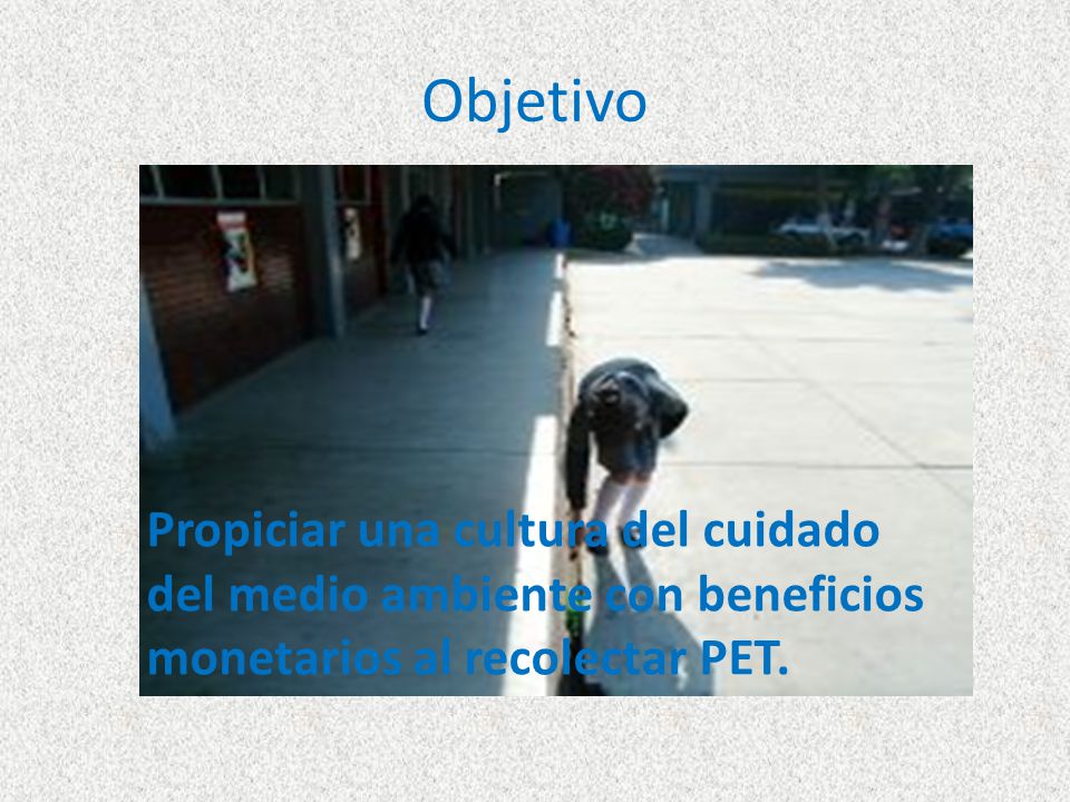 Objetivo Propiciar una cultura del cuidado del medio ambiente con beneficios monetarios al recolectar PET.