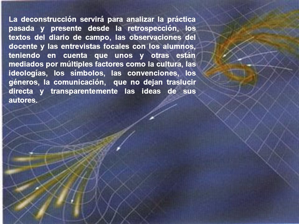 La deconstrucción servirá para analizar la práctica pasada y presente desde la retrospección, los textos del diario de campo, las observaciones del docente y las entrevistas focales con los alumnos, teniendo en cuenta que unos y otras están mediados por múltiples factores como la cultura, las ideologías, los símbolos, las convenciones, los géneros, la comunicación, que no dejan traslucir directa y transparentemente las ideas de sus autores.