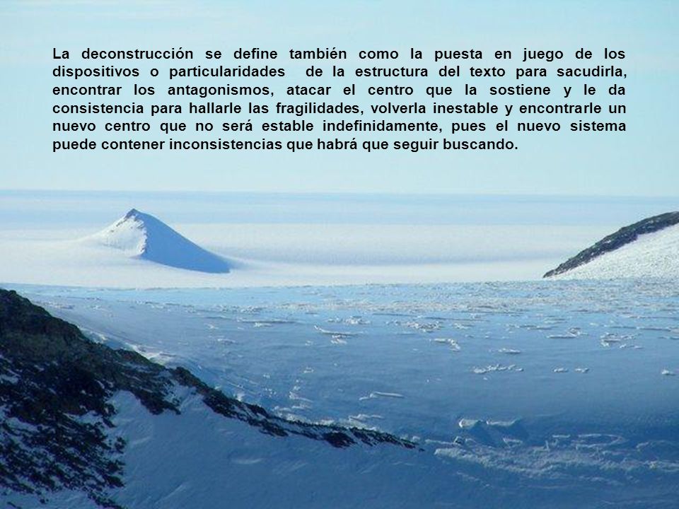 La deconstrucción se define también como la puesta en juego de los dispositivos o particularidades de la estructura del texto para sacudirla, encontrar los antagonismos, atacar el centro que la sostiene y le da consistencia para hallarle las fragilidades, volverla inestable y encontrarle un nuevo centro que no será estable indefinidamente, pues el nuevo sistema puede contener inconsistencias que habrá que seguir buscando.