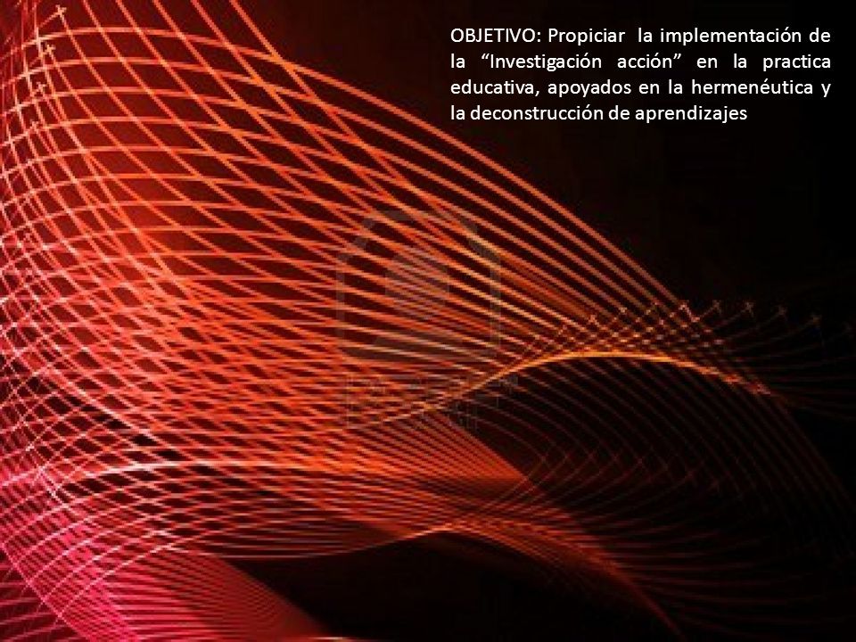 OBJETIVO: Propiciar la implementación de la Investigación acción en la practica educativa, apoyados en la hermenéutica y la deconstrucción de aprendizajes