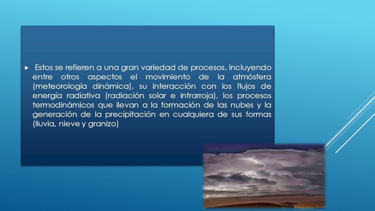 Estos se refieren a una gran variedad de procesos, incluyendo entre otros aspectos el movimiento de la atmósfera (meteorología dinámica), su interacción con los flujos de energía radiativa (radiación solar e infrarroja), los procesos termodinámicos que llevan a la formación de las nubes y la generación de la precipitación en cualquiera de sus formas (lluvia, nieve y granizo)