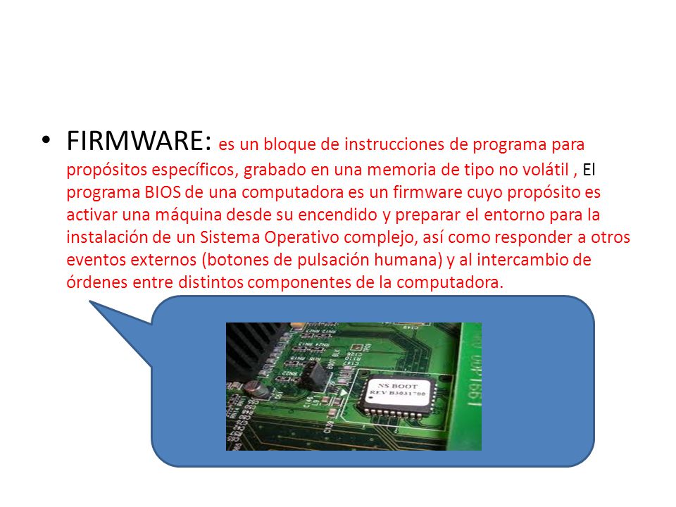 FIRMWARE: es un bloque de instrucciones de programa para propósitos específicos, grabado en una memoria de tipo no volátil , El programa BIOS de una computadora es un firmware cuyo propósito es activar una máquina desde su encendido y preparar el entorno para la instalación de un Sistema Operativo complejo, así como responder a otros eventos externos (botones de pulsación humana) y al intercambio de órdenes entre distintos componentes de la computadora.
