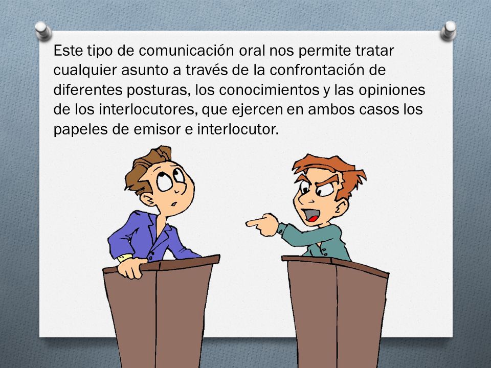Este tipo de comunicación oral nos permite tratar cualquier asunto a través de la confrontación de diferentes posturas, los conocimientos y las opiniones de los interlocutores, que ejercen en ambos casos los papeles de emisor e interlocutor.