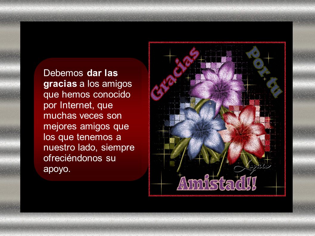 Debemos dar las gracias a los amigos que hemos conocido por Internet, que muchas veces son mejores amigos que los que tenemos a nuestro lado, siempre ofreciéndonos su apoyo.