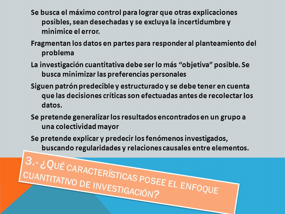 Se busca el máximo control para lograr que otras explicaciones posibles, sean desechadas y se excluya la incertidumbre y minimice el error. Fragmentan los datos en partes para responder al planteamiento del problema La investigación cuantitativa debe ser lo más objetiva posible. Se busca minimizar las preferencias personales Siguen patrón predecible y estructurado y se debe tener en cuenta que las decisiones críticas son efectuadas antes de recolectar los datos. Se pretende generalizar los resultados encontrados en un grupo a una colectividad mayor Se pretende explicar y predecir los fenómenos investigados, buscando regularidades y relaciones causales entre elementos.