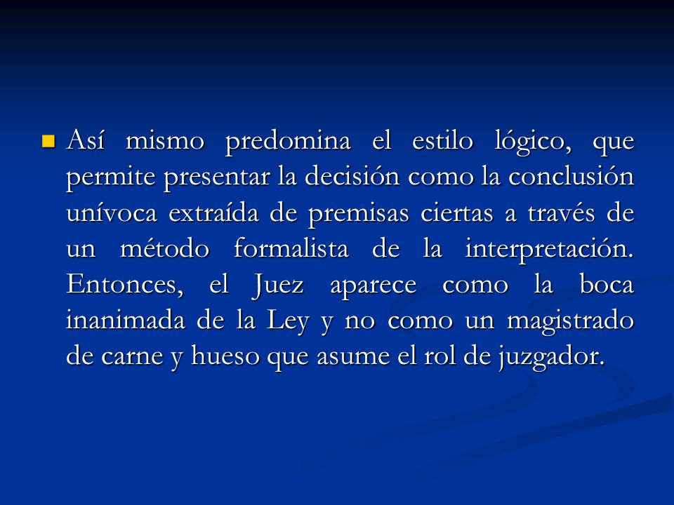 Así mismo predomina el estilo lógico, que permite presentar la decisión como la conclusión unívoca extraída de premisas ciertas a través de un método formalista de la interpretación.