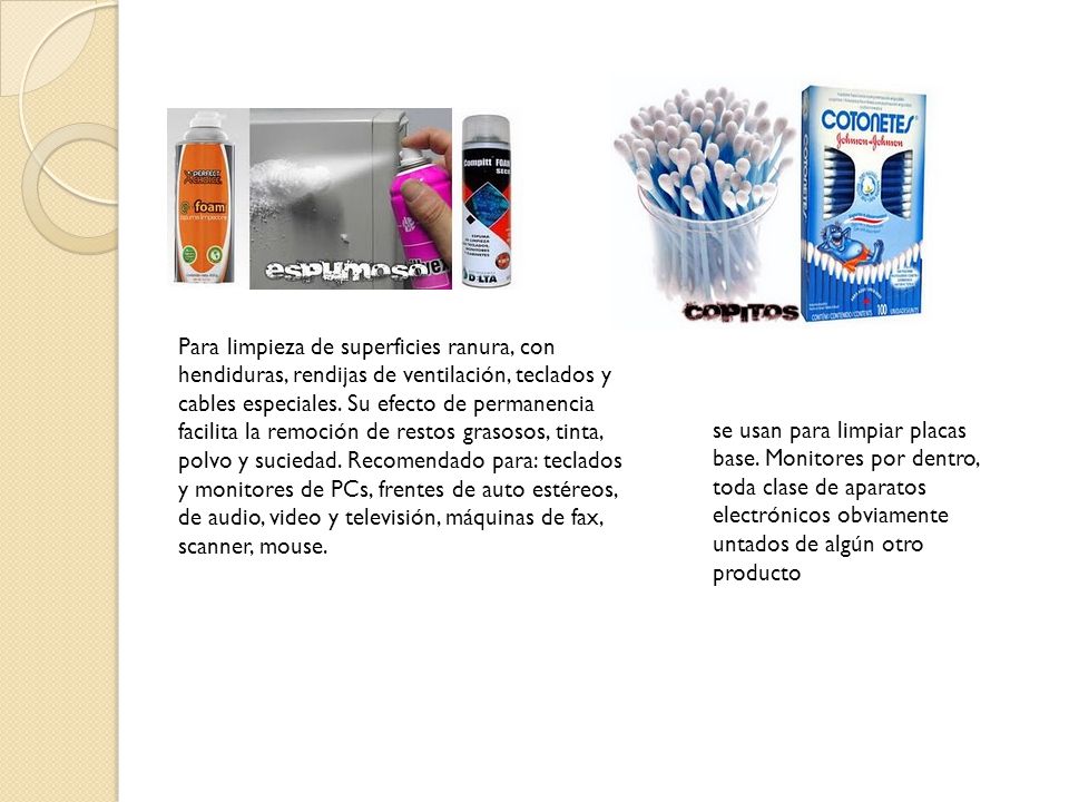 Para limpieza de superficies ranura, con hendiduras, rendijas de ventilación, teclados y cables especiales. Su efecto de permanencia facilita la remoción de restos grasosos, tinta, polvo y suciedad. Recomendado para: teclados y monitores de PCs, frentes de auto estéreos, de audio, video y televisión, máquinas de fax, scanner, mouse.