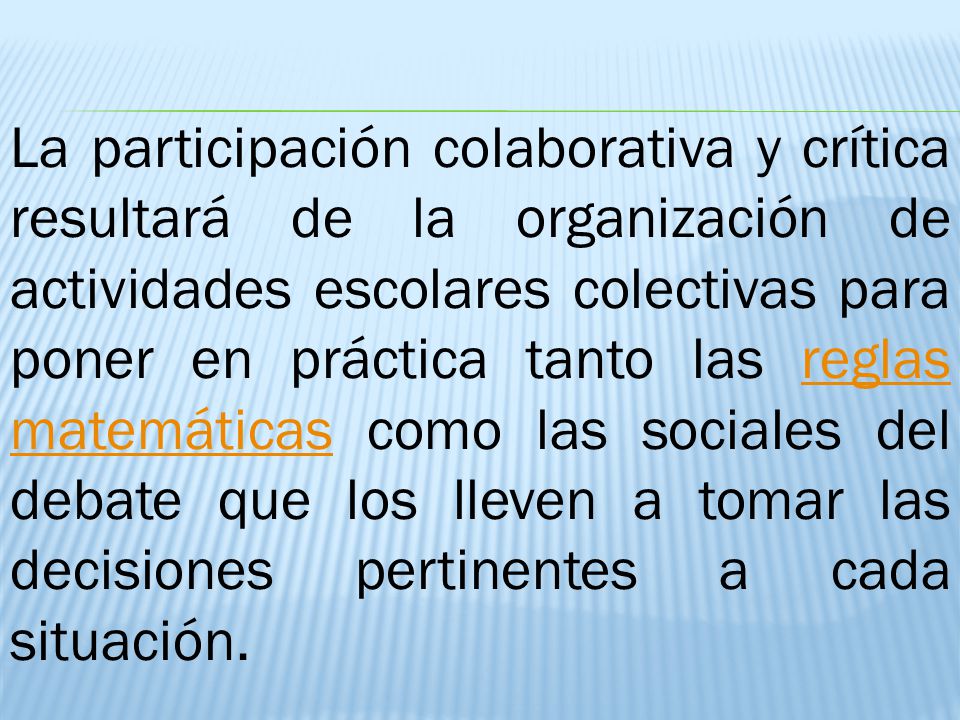 La participación colaborativa y crítica resultará de la organización de actividades escolares colectivas para poner en práctica tanto las reglas matemáticas como las sociales del debate que los lleven a tomar las decisiones pertinentes a cada situación.
