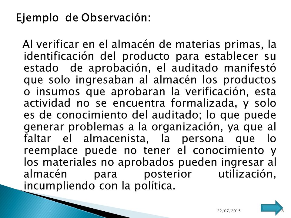 Ejemplo de Observación: Al verificar en el almacén de materias primas, la identificación del producto para establecer su estado de aprobación, el auditado manifestó que solo ingresaban al almacén los productos o insumos que aprobaran la verificación, esta actividad no se encuentra formalizada, y solo es de conocimiento del auditado; lo que puede generar problemas a la organización, ya que al faltar el almacenista, la persona que lo reemplace puede no tener el conocimiento y los materiales no aprobados pueden ingresar al almacén para posterior utilización, incumpliendo con la política.
