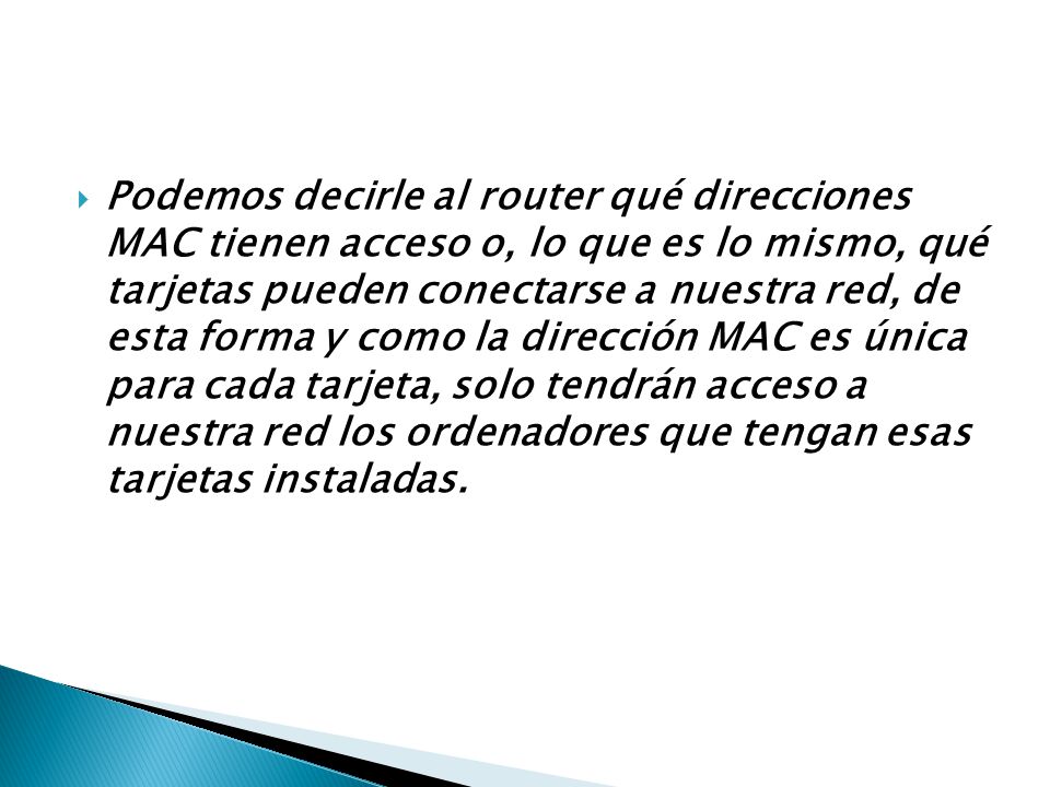 Podemos decirle al router qué direcciones MAC tienen acceso o, lo que es lo mismo, qué tarjetas pueden conectarse a nuestra red, de esta forma y como la dirección MAC es única para cada tarjeta, solo tendrán acceso a nuestra red los ordenadores que tengan esas tarjetas instaladas.