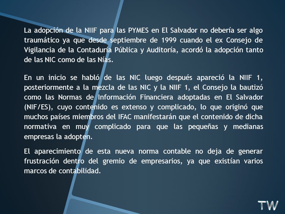 La adopción de la NIIF para las PYMES en El Salvador no debería ser algo traumático ya que desde septiembre de 1999 cuando el ex Consejo de Vigilancia de la Contaduría Pública y Auditoría, acordó la adopción tanto de las NIC como de las Nías.