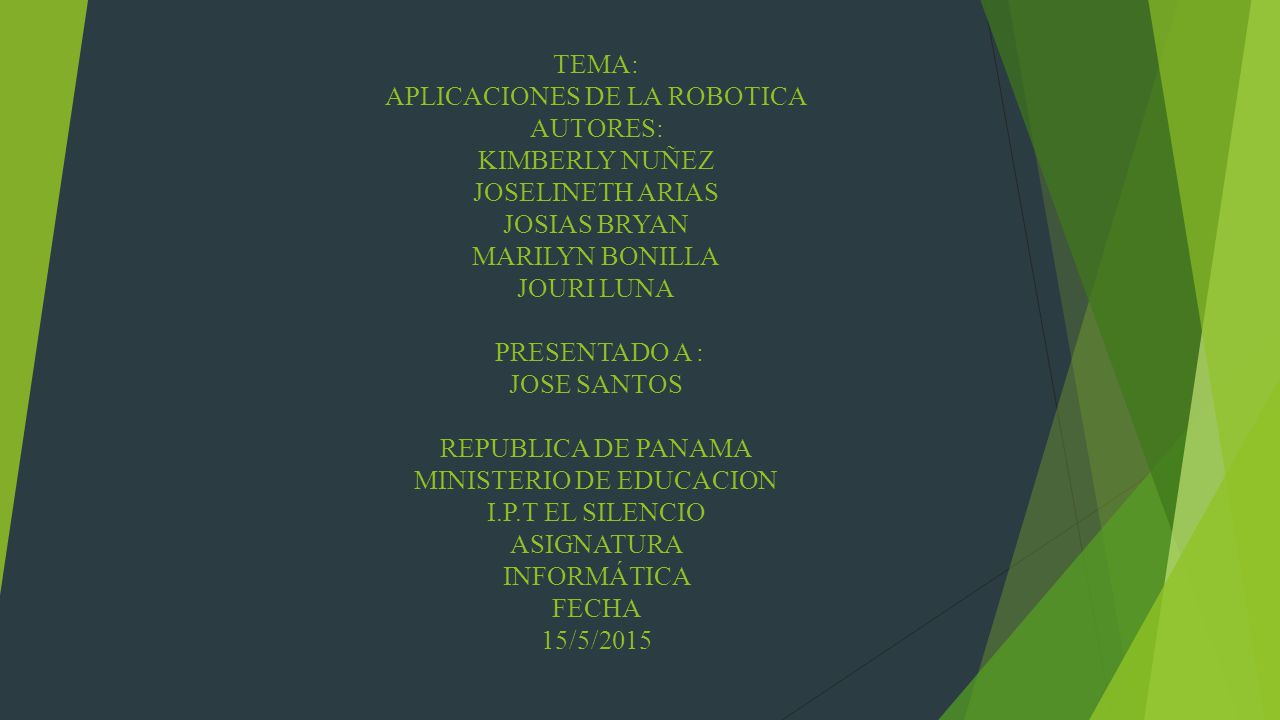 TEMA: APLICACIONES DE LA ROBOTICA AUTORES: KIMBERLY NUÑEZ JOSELINETH ARIAS JOSIAS BRYAN MARILYN BONILLA JOURI LUNA PRESENTADO A : JOSE SANTOS REPUBLICA DE PANAMA MINISTERIO DE EDUCACION I.P.T EL SILENCIO ASIGNATURA INFORMÁTICA FECHA 15/5/2015