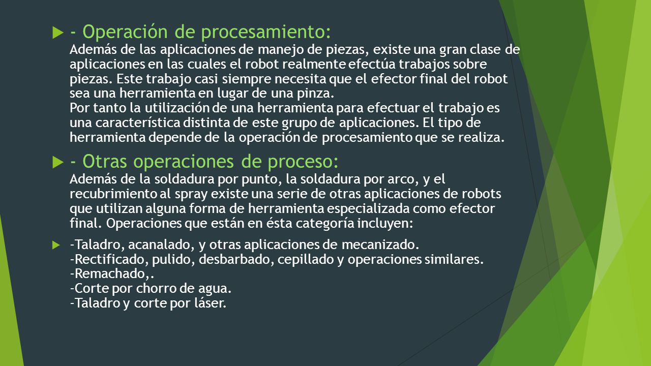 - Operación de procesamiento: Además de las aplicaciones de manejo de piezas, existe una gran clase de aplicaciones en las cuales el robot realmente efectúa trabajos sobre piezas. Este trabajo casi siempre necesita que el efector final del robot sea una herramienta en lugar de una pinza. Por tanto la utilización de una herramienta para efectuar el trabajo es una característica distinta de este grupo de aplicaciones. El tipo de herramienta depende de la operación de procesamiento que se realiza.