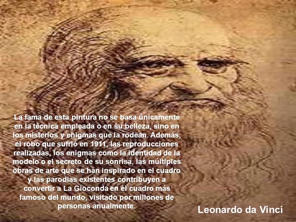 La fama de esta pintura no se basa únicamente en la técnica empleada o en su belleza, sino en los misterios y enigmas que la rodean. Además, el robo que sufrió en 1911, las reproducciones realizadas, los enigmas como la identidad de la modelo o el secreto de su sonrisa, las múltiples obras de arte que se han inspirado en el cuadro y las parodias existentes contribuyen a convertir a La Gioconda en el cuadro más famoso del mundo, visitado por millones de personas anualmente.