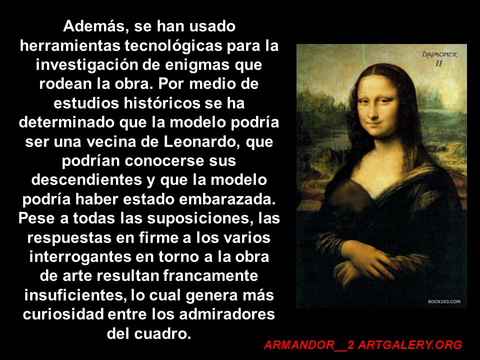 Además, se han usado herramientas tecnológicas para la investigación de enigmas que rodean la obra. Por medio de estudios históricos se ha determinado que la modelo podría ser una vecina de Leonardo, que podrían conocerse sus descendientes y que la modelo podría haber estado embarazada. Pese a todas las suposiciones, las respuestas en firme a los varios interrogantes en torno a la obra de arte resultan francamente insuficientes, lo cual genera más curiosidad entre los admiradores del cuadro.