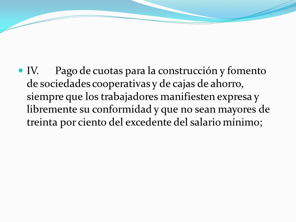 IV. Pago de cuotas para la construcción y fomento de sociedades cooperativas y de cajas de ahorro, siempre que los trabajadores manifiesten expresa y libremente su conformidad y que no sean mayores de treinta por ciento del excedente del salario mínimo;