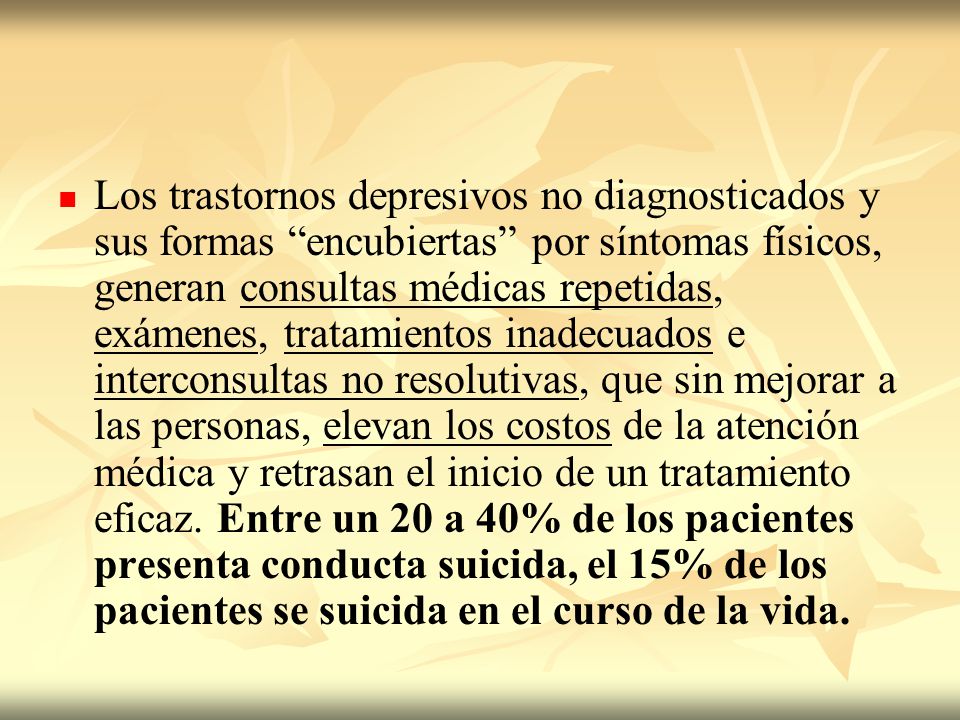 Los trastornos depresivos no diagnosticados y sus formas encubiertas por síntomas físicos, generan consultas médicas repetidas, exámenes, tratamientos inadecuados e interconsultas no resolutivas, que sin mejorar a las personas, elevan los costos de la atención médica y retrasan el inicio de un tratamiento eficaz.