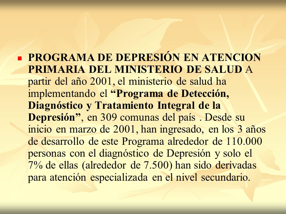 PROGRAMA DE DEPRESIÓN EN ATENCION PRIMARIA DEL MINISTERIO DE SALUD A partir del año 2001, el ministerio de salud ha implementando el Programa de Detección, Diagnóstico y Tratamiento Integral de la Depresión , en 309 comunas del país .
