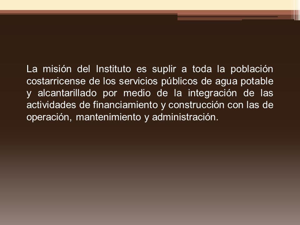 La misión del Instituto es suplir a toda la población costarricense de los servicios públicos de agua potable y alcantarillado por medio de la integración de las actividades de financiamiento y construcción con las de operación, mantenimiento y administración.