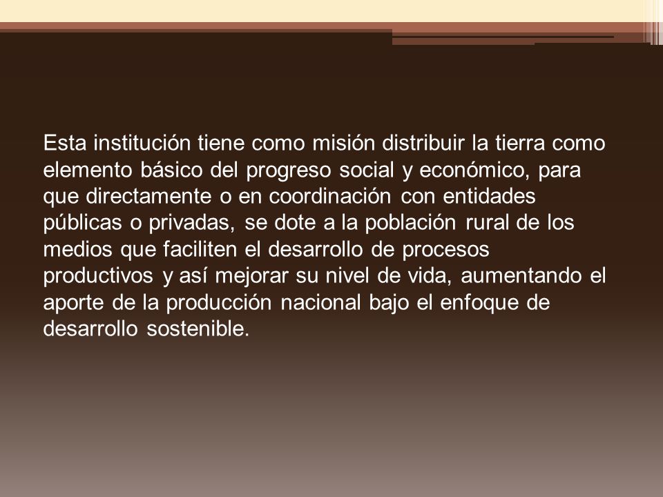 Esta institución tiene como misión distribuir la tierra como elemento básico del progreso social y económico, para que directamente o en coordinación con entidades públicas o privadas, se dote a la población rural de los medios que faciliten el desarrollo de procesos productivos y así mejorar su nivel de vida, aumentando el aporte de la producción nacional bajo el enfoque de desarrollo sostenible.