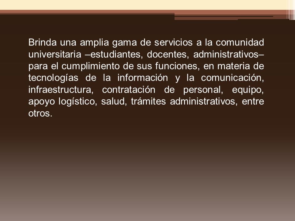 Brinda una amplia gama de servicios a la comunidad universitaria –estudiantes, docentes, administrativos– para el cumplimiento de sus funciones, en materia de tecnologías de la información y la comunicación, infraestructura, contratación de personal, equipo, apoyo logístico, salud, trámites administrativos, entre otros.