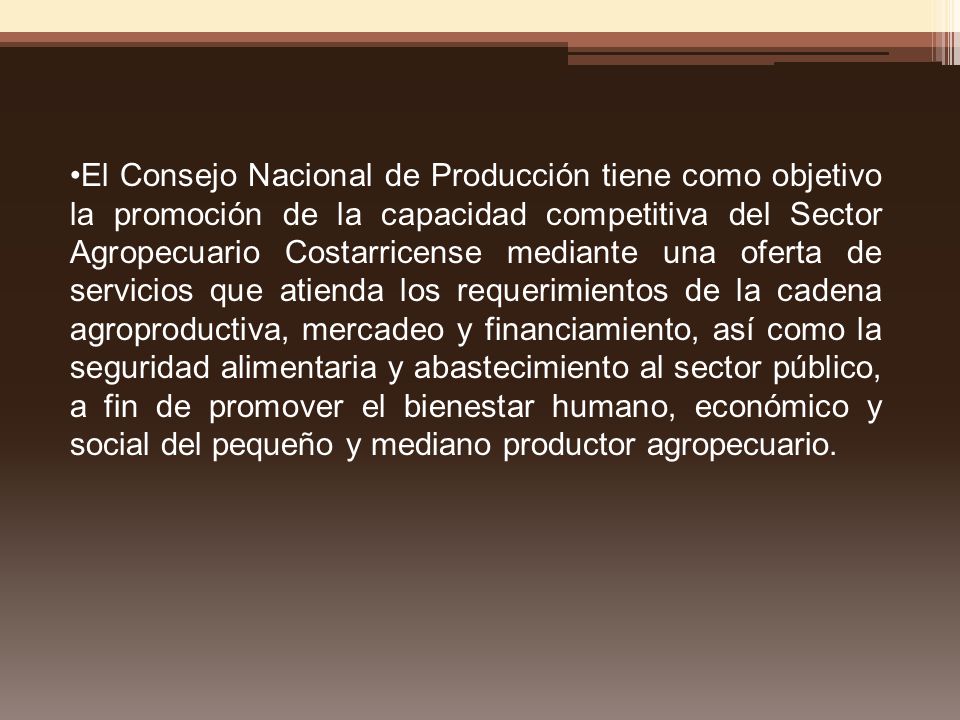 El Consejo Nacional de Producción tiene como objetivo la promoción de la capacidad competitiva del Sector Agropecuario Costarricense mediante una oferta de servicios que atienda los requerimientos de la cadena agroproductiva, mercadeo y financiamiento, así como la seguridad alimentaria y abastecimiento al sector público, a fin de promover el bienestar humano, económico y social del pequeño y mediano productor agropecuario.