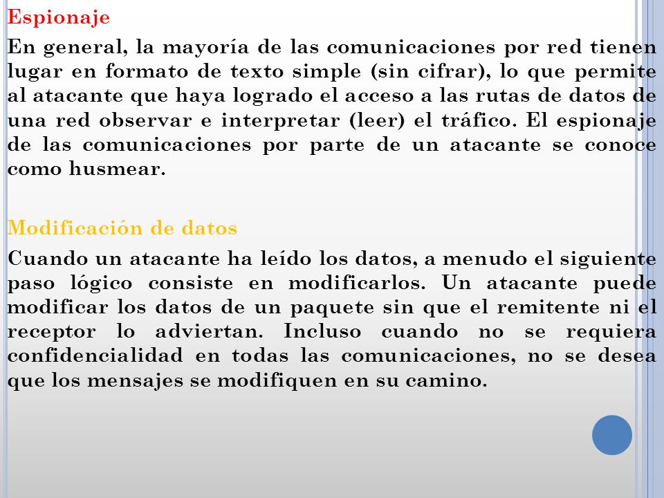 Espionaje En general, la mayoría de las comunicaciones por red tienen lugar en formato de texto simple (sin cifrar), lo que permite al atacante que haya logrado el acceso a las rutas de datos de una red observar e interpretar (leer) el tráfico.