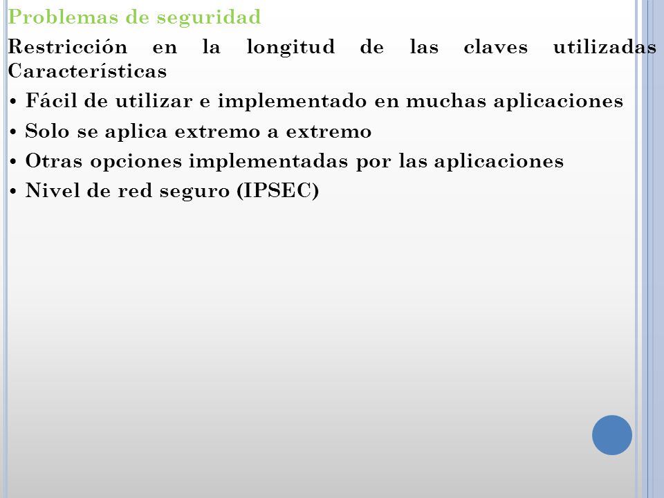 Problemas de seguridad Restricción en la longitud de las claves utilizadas Características • Fácil de utilizar e implementado en muchas aplicaciones • Solo se aplica extremo a extremo • Otras opciones implementadas por las aplicaciones • Nivel de red seguro (IPSEC)