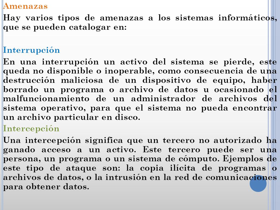 Amenazas Hay varios tipos de amenazas a los sistemas informáticos, que se pueden catalogar en: Interrupción En una interrupción un activo del sistema se pierde, este queda no disponible o inoperable, como consecuencia de una destrucción maliciosa de un dispositivo de equipo, haber borrado un programa o archivo de datos u ocasionado el malfuncionamiento de un administrador de archivos del sistema operativo, para que el sistema no pueda encontrar un archivo particular en disco.