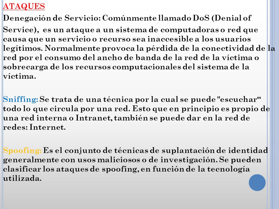 ATAQUES Denegación de Servicio: Comúnmente llamado DoS (Denial of Service), es un ataque a un sistema de computadoras o red que causa que un servicio o recurso sea inaccesible a los usuarios legítimos.