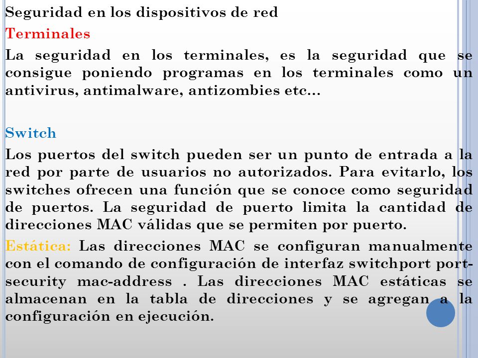 Seguridad en los dispositivos de red Terminales La seguridad en los terminales, es la seguridad que se consigue poniendo programas en los terminales como un antivirus, antimalware, antizombies etc… Switch Los puertos del switch pueden ser un punto de entrada a la red por parte de usuarios no autorizados.