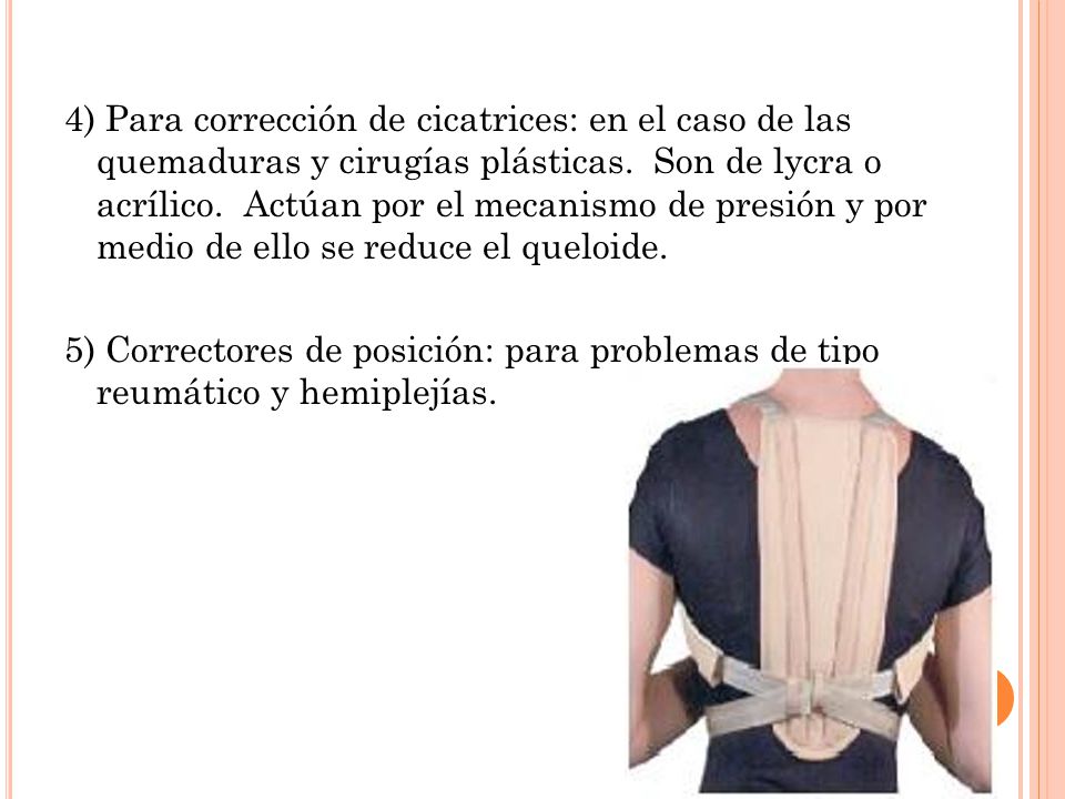 4) Para corrección de cicatrices: en el caso de las quemaduras y cirugías plásticas. Son de lycra o acrílico. Actúan por el mecanismo de presión y por medio de ello se reduce el queloide.