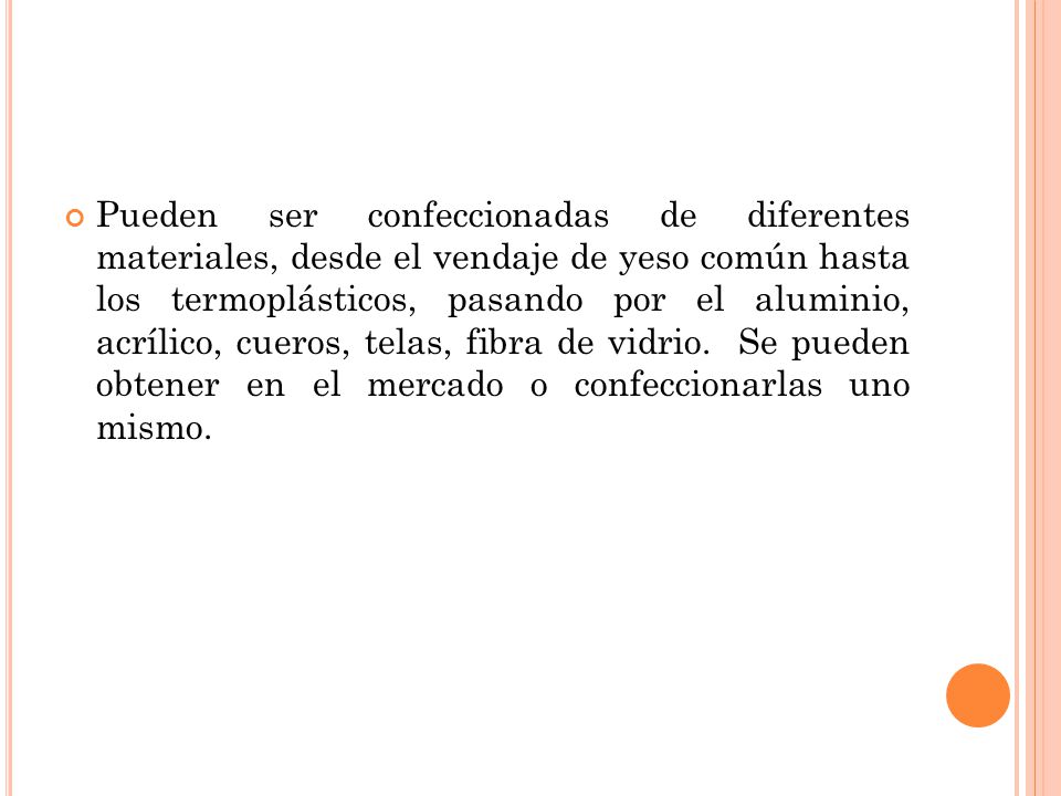 Pueden ser confeccionadas de diferentes materiales, desde el vendaje de yeso común hasta los termoplásticos, pasando por el aluminio, acrílico, cueros, telas, fibra de vidrio.