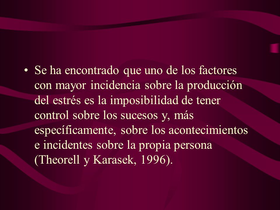 Se ha encontrado que uno de los factores con mayor incidencia sobre la producción del estrés es la imposibilidad de tener control sobre los sucesos y, más específicamente, sobre los acontecimientos e incidentes sobre la propia persona (Theorell y Karasek, 1996).