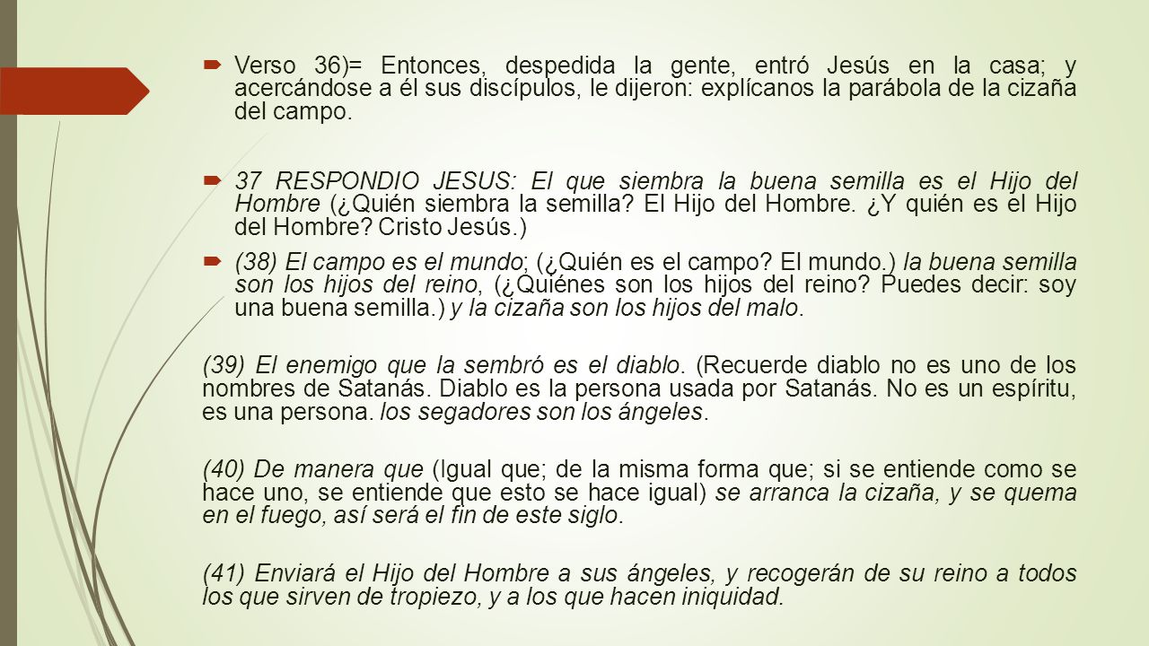 Verso 36)= Entonces, despedida la gente, entró Jesús en la casa; y acercándose a él sus discípulos, le dijeron: explícanos la parábola de la cizaña del campo.