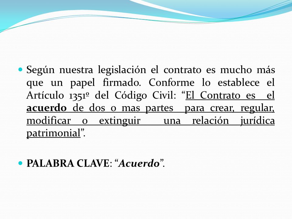 Según nuestra legislación el contrato es mucho más que un papel firmado. Conforme lo establece el Artículo 1351º del Código Civil: El Contrato es el acuerdo de dos o mas partes para crear, regular, modificar o extinguir una relación jurídica patrimonial .