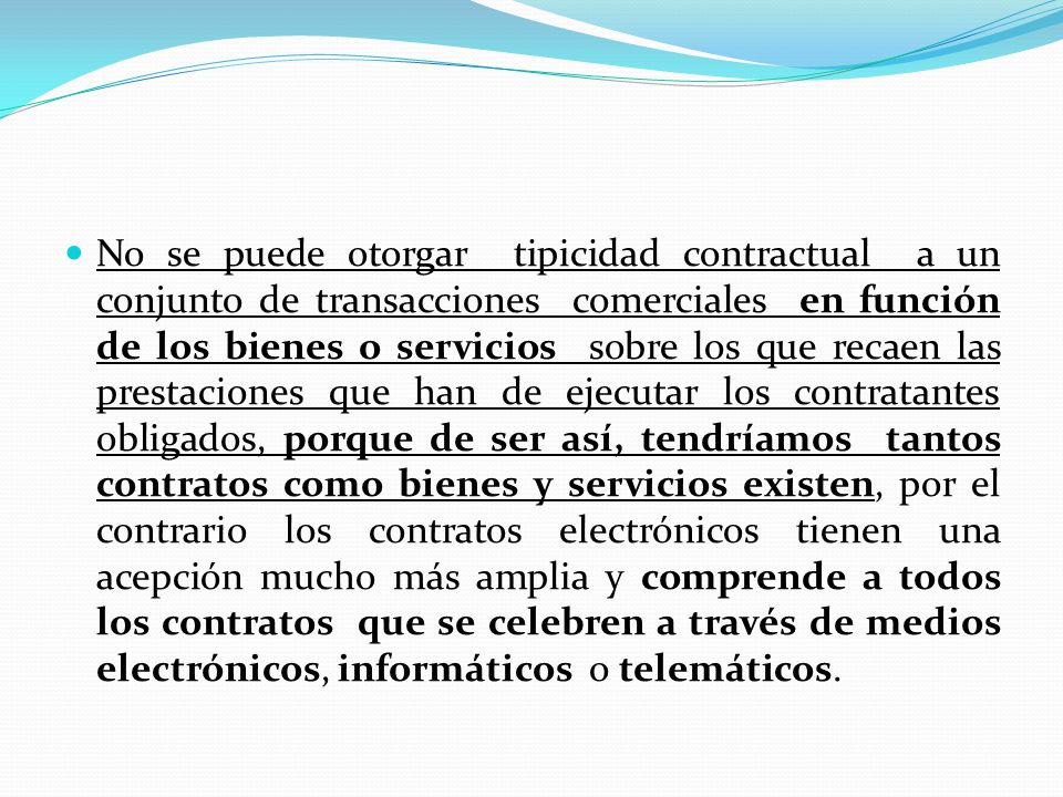No se puede otorgar tipicidad contractual a un conjunto de transacciones comerciales en función de los bienes o servicios sobre los que recaen las prestaciones que han de ejecutar los contratantes obligados, porque de ser así, tendríamos tantos contratos como bienes y servicios existen, por el contrario los contratos electrónicos tienen una acepción mucho más amplia y comprende a todos los contratos que se celebren a través de medios electrónicos, informáticos o telemáticos.
