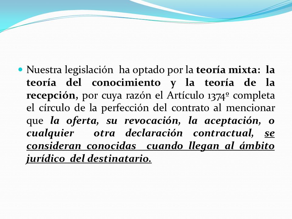 Nuestra legislación ha optado por la teoría mixta: la teoría del conocimiento y la teoría de la recepción, por cuya razón el Artículo 1374º completa el círculo de la perfección del contrato al mencionar que la oferta, su revocación, la aceptación, o cualquier otra declaración contractual, se consideran conocidas cuando llegan al ámbito jurídico del destinatario.