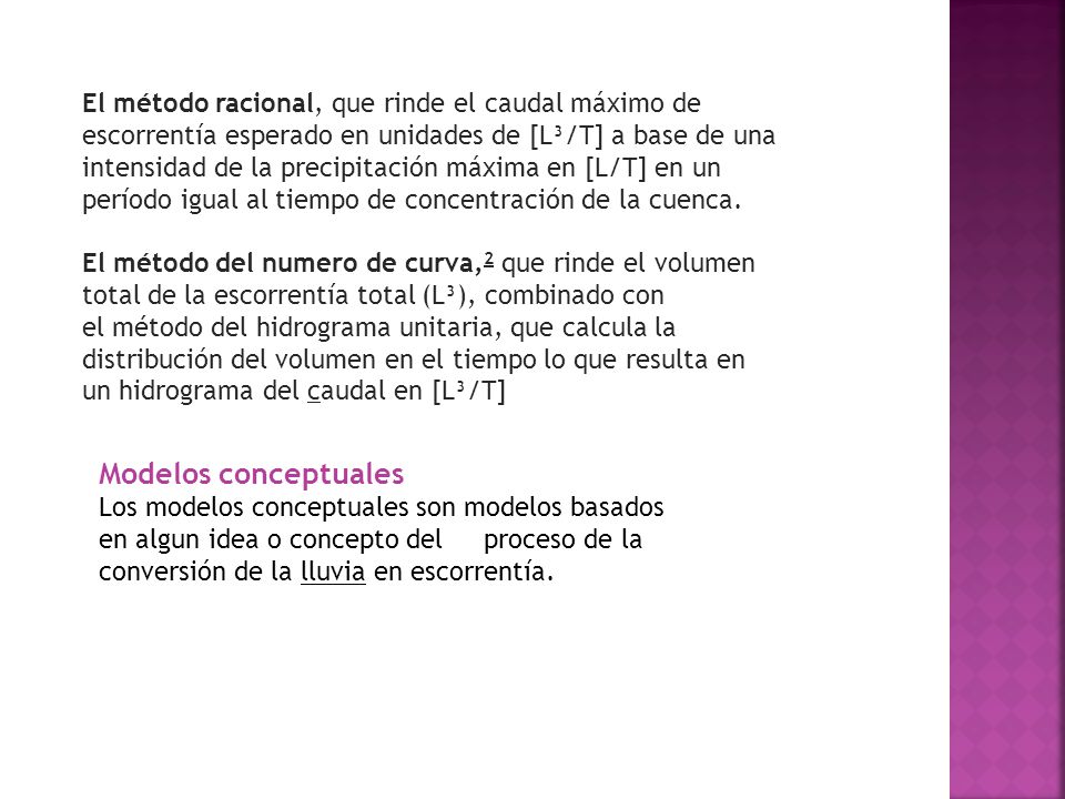 El método racional, que rinde el caudal máximo de escorrentía esperado en unidades de [L³/T] a base de una intensidad de la precipitación máxima en [L/T] en un período igual al tiempo de concentración de la cuenca.