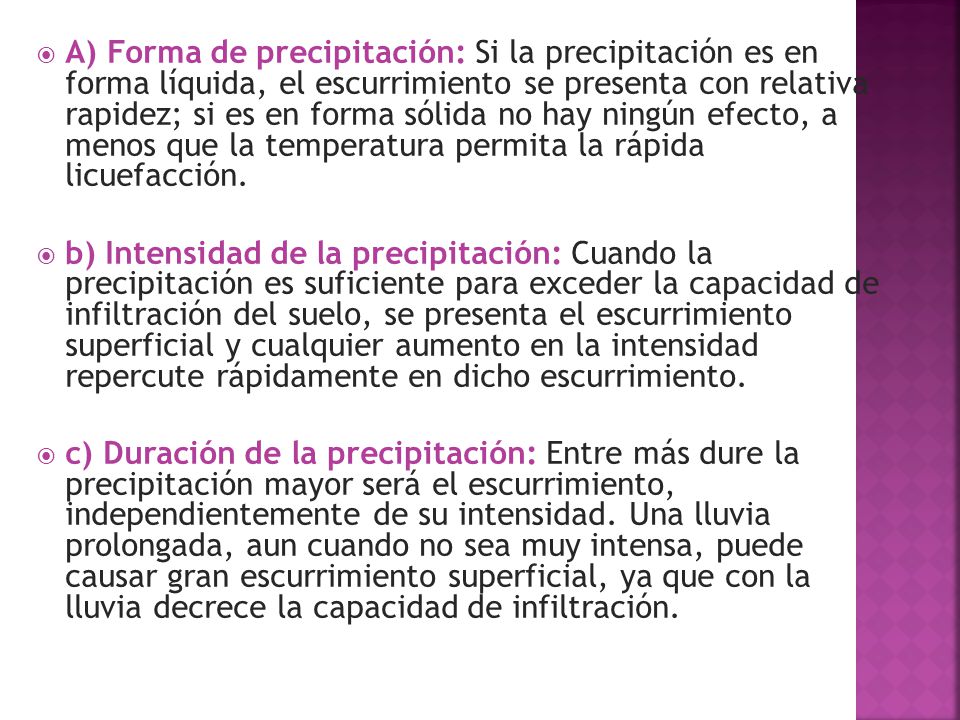 A) Forma de precipitación: Si la precipitación es en forma líquida, el escurrimiento se presenta con relativa rapidez; si es en forma sólida no hay ningún efecto, a menos que la temperatura permita la rápida licuefacción.